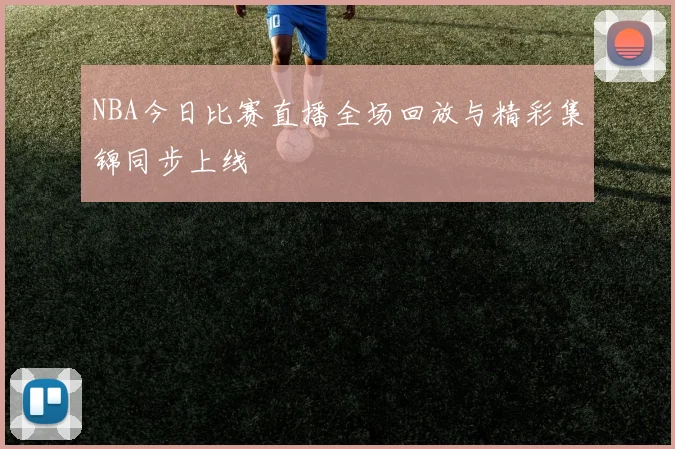 NBA今日比赛直播全场回放与精彩集锦同步上线