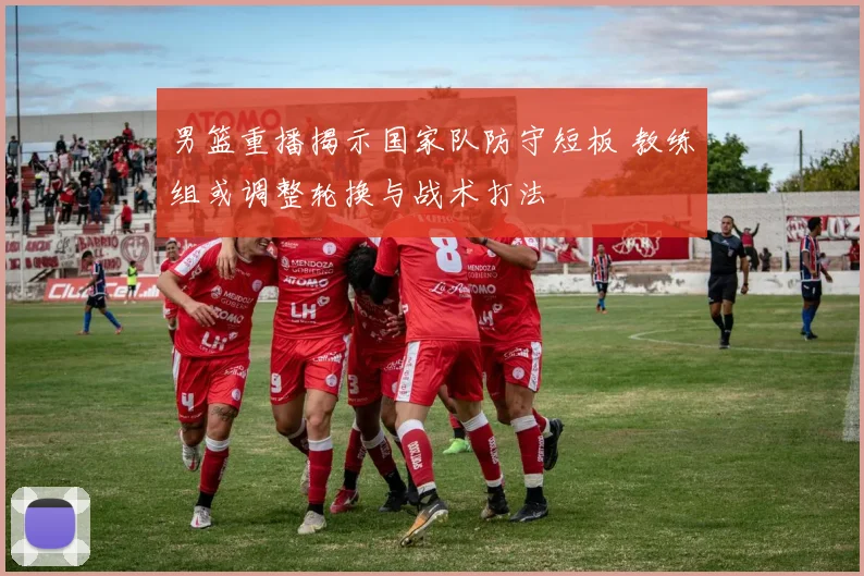 男篮重播揭示国家队防守短板 教练组或调整轮换与战术打法