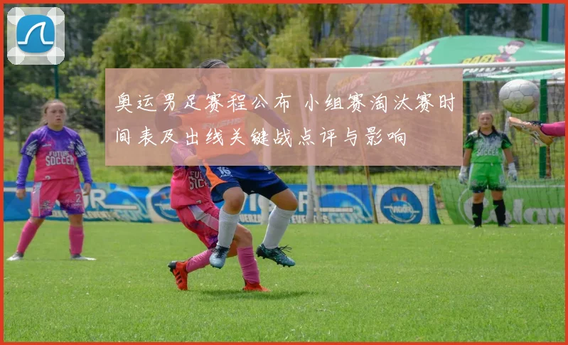 奥运男足赛程公布 小组赛淘汰赛时间表及出线关键战点评与影响