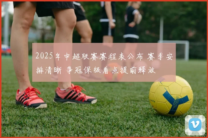 2025年中超联赛赛程表公布 赛季安排清晰 争冠保级看点提前释放