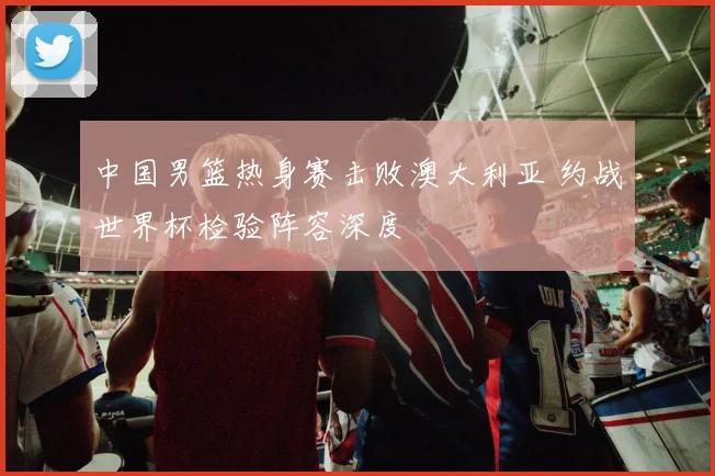 中国男篮热身赛击败澳大利亚 约战世界杯检验阵容深度