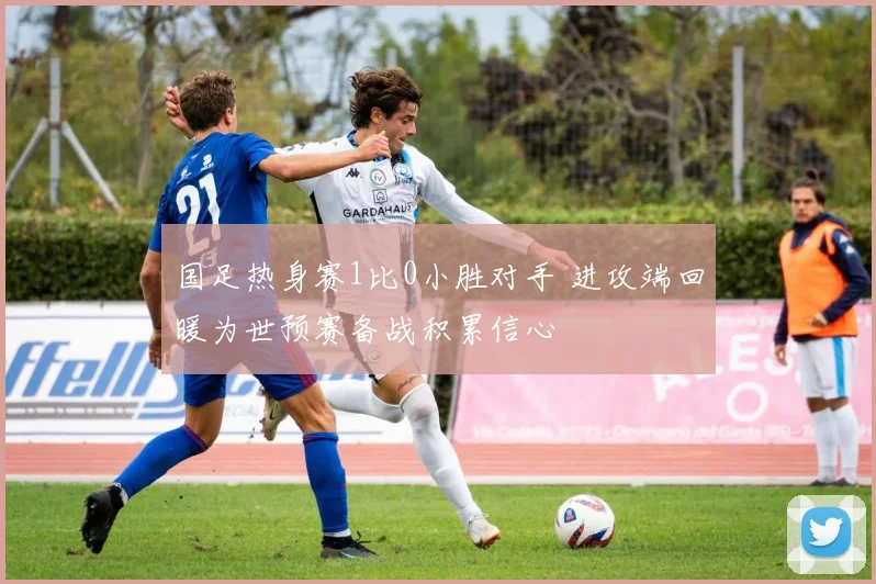 国足热身赛1比0小胜对手 进攻端回暖为世预赛备战积累信心