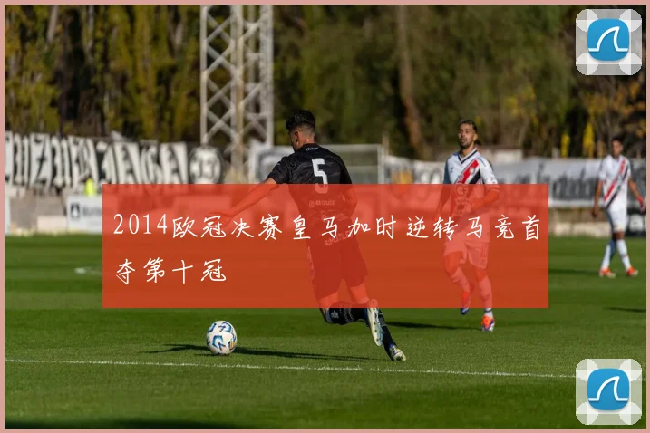 2014欧冠决赛皇马加时逆转马竞首夺第十冠