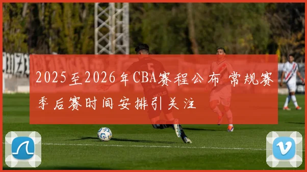2025至2026年CBA赛程公布 常规赛季后赛时间安排引关注