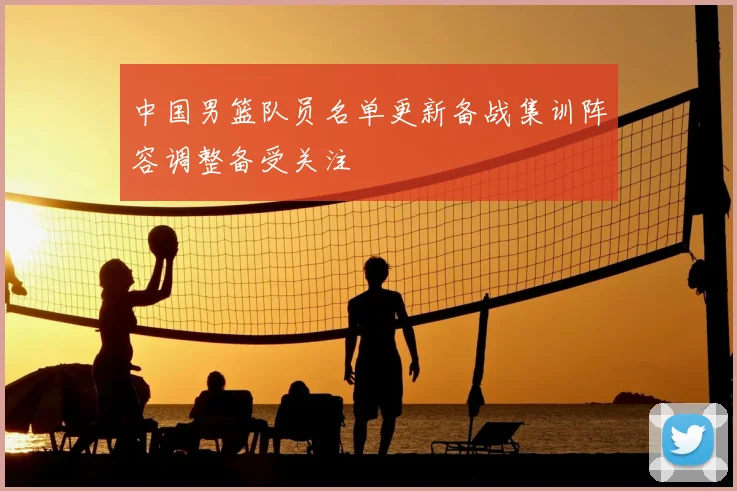 中国男篮队员名单更新备战集训阵容调整备受关注