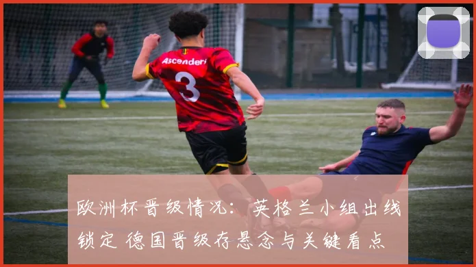 欧洲杯晋级情况:英格兰小组出线锁定 德国晋级存悬念与关键看点