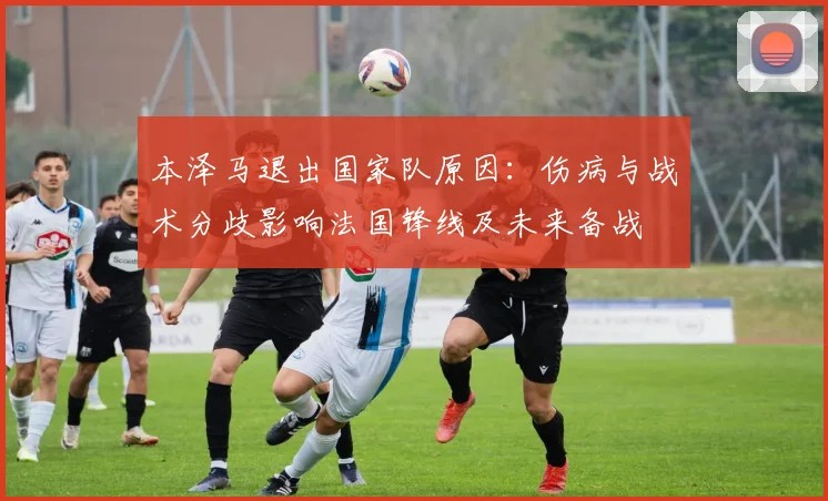 本泽马退出国家队原因：伤病与战术分歧影响法国锋线及未来备战