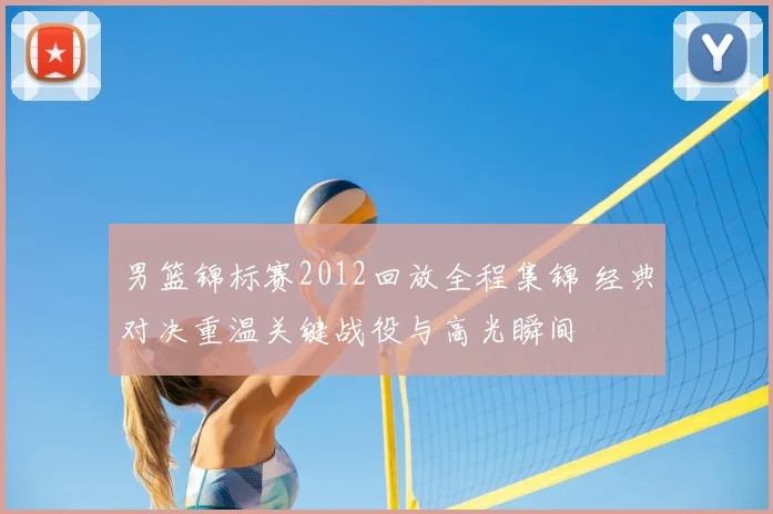 男篮锦标赛2012回放全程集锦 经典对决重温关键战役与高光瞬间