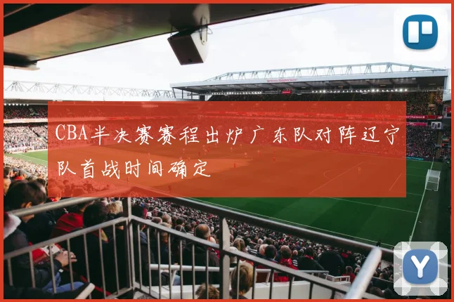 CBA半决赛赛程出炉广东队对阵辽宁队首战时间确定