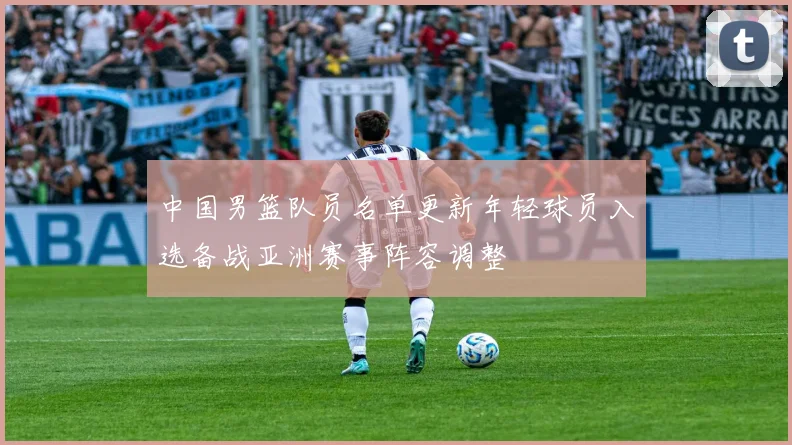中国男篮队员名单更新年轻球员入选备战亚洲赛事阵容调整
