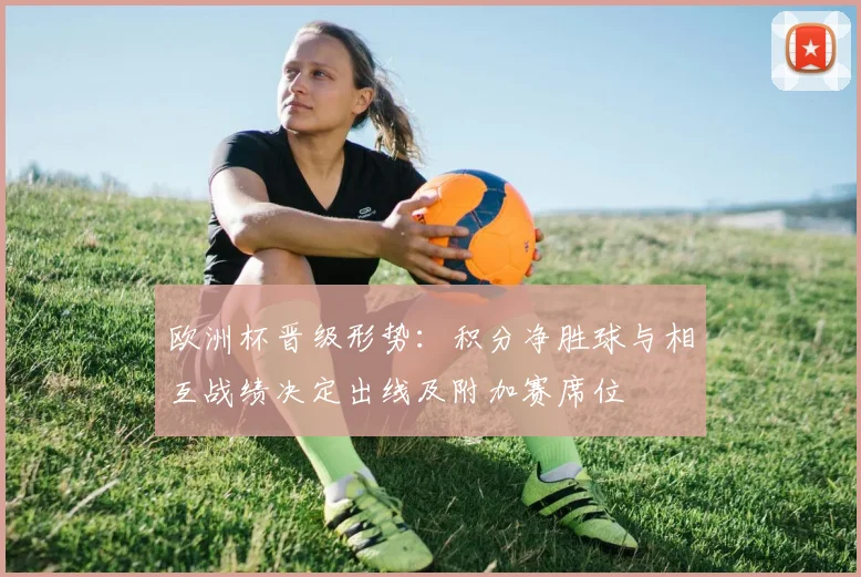 欧洲杯晋级形势:积分净胜球与相互战绩决定出线及附加赛席位