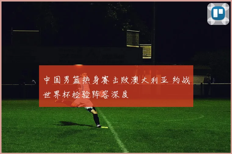 中国男篮热身赛击败澳大利亚 约战世界杯检验阵容深度