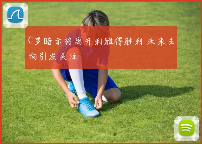 C罗暗示将离开利雅得胜利 未来去向引发关注
