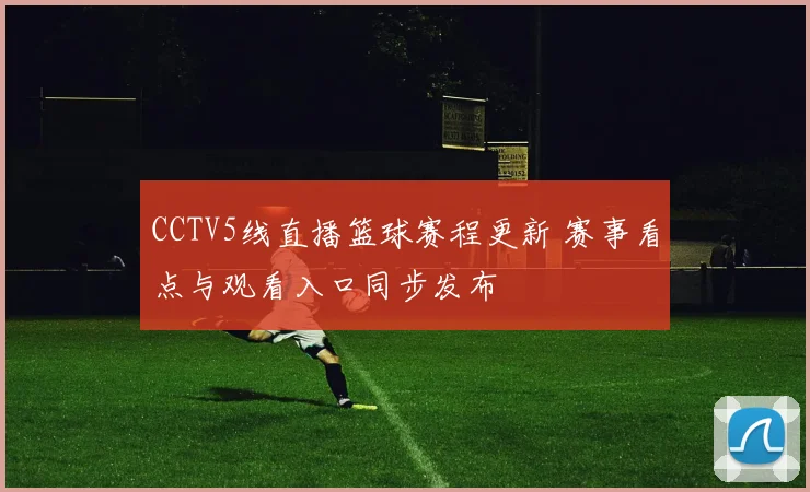 CCTV5线直播篮球赛程更新 赛事看点与观看入口同步发布
