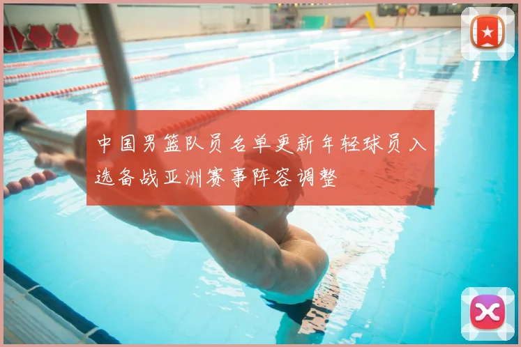 中国男篮队员名单更新年轻球员入选备战亚洲赛事阵容调整