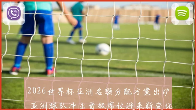 2026世界杯亚洲名额分配方案出炉 亚洲球队冲击晋级席位迎来新变化