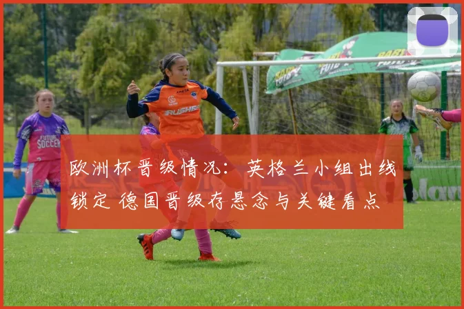 欧洲杯晋级情况:英格兰小组出线锁定 德国晋级存悬念与关键看点