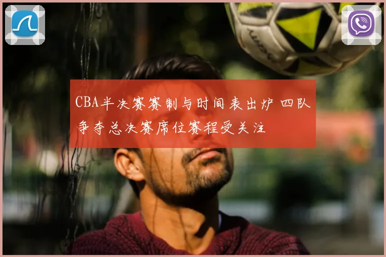 CBA半决赛赛制与时间表出炉 四队争夺总决赛席位赛程受关注