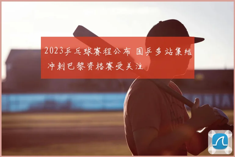2023乒乓球赛程公布 国乒多站集结 冲刺巴黎资格赛受关注