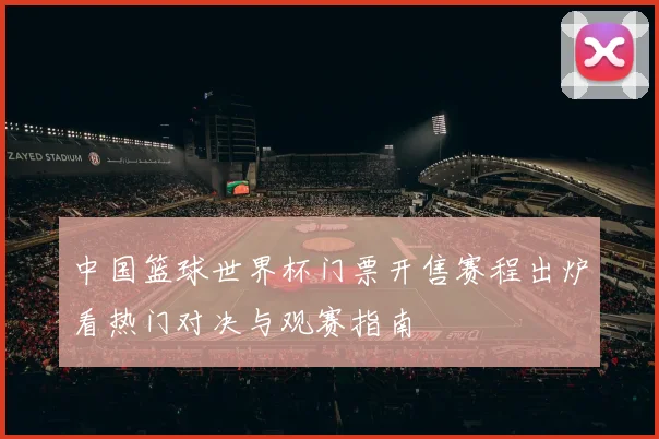 中国篮球世界杯门票开售赛程出炉看热门对决与观赛指南