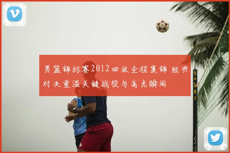 男篮锦标赛2012回放全程集锦 经典对决重温关键战役与高光瞬间