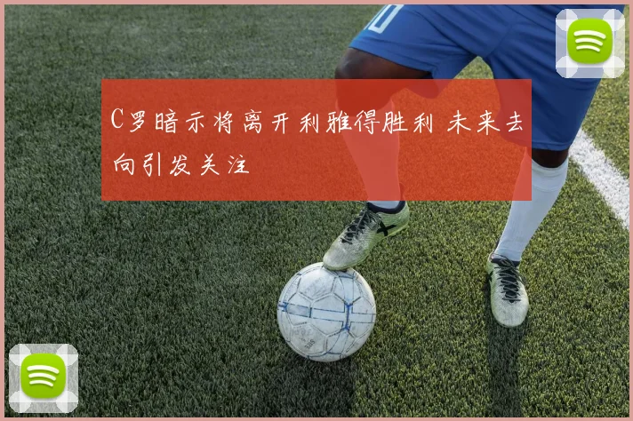 C罗暗示将离开利雅得胜利 未来去向引发关注