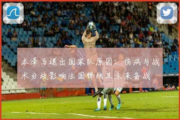本泽马退出国家队原因：伤病与战术分歧影响法国锋线及未来备战