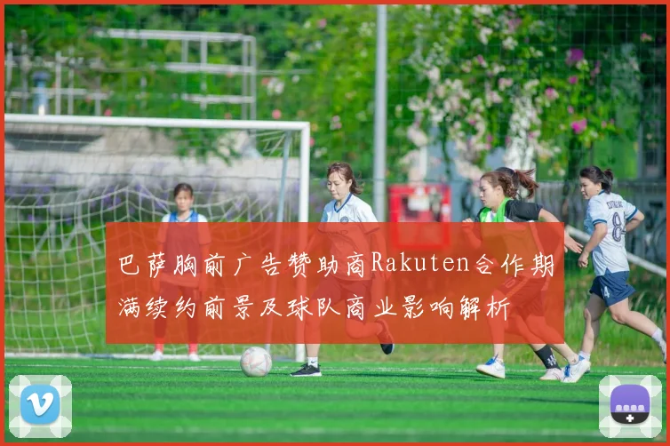 巴萨胸前广告赞助商Rakuten合作期满续约前景及球队商业影响解析