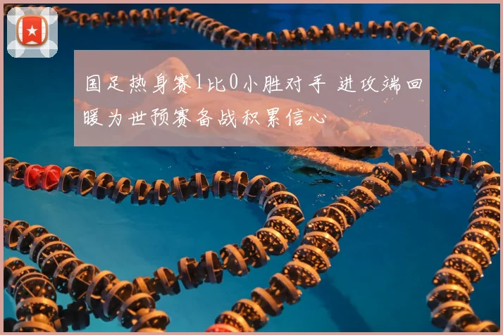 国足热身赛1比0小胜对手 进攻端回暖为世预赛备战积累信心