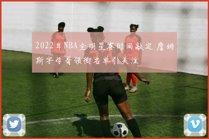 2022年NBA全明星赛时间敲定 詹姆斯字母哥领衔名单引关注