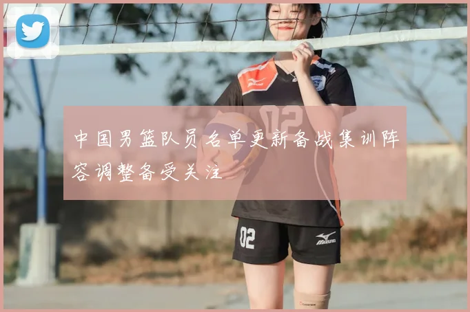 中国男篮队员名单更新备战集训阵容调整备受关注
