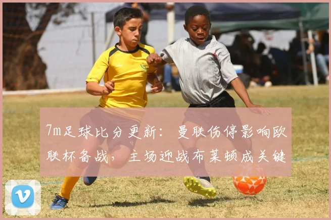 7m足球比分更新：曼联伤停影响欧联杯备战，主场迎战布莱顿成关键一战