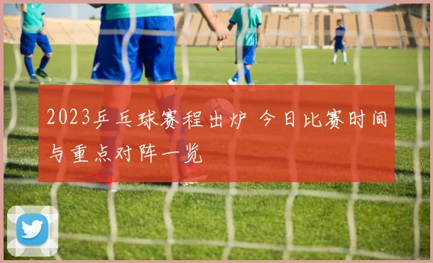 2023乒乓球赛程出炉 今日比赛时间与重点对阵一览