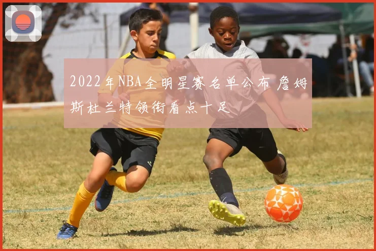 2022年NBA全明星赛名单公布 詹姆斯杜兰特领衔看点十足