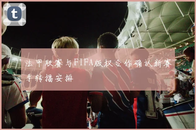 法甲联赛与FIFA版权合作确认新赛季转播安排