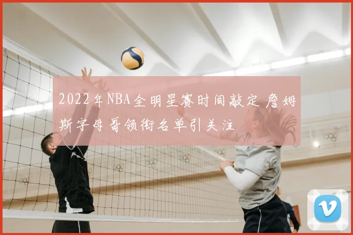 2022年NBA全明星赛时间敲定 詹姆斯字母哥领衔名单引关注