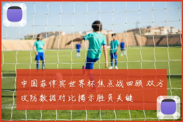 中国菲律宾世界杯焦点战回顾 双方攻防数据对比揭示胜负关键