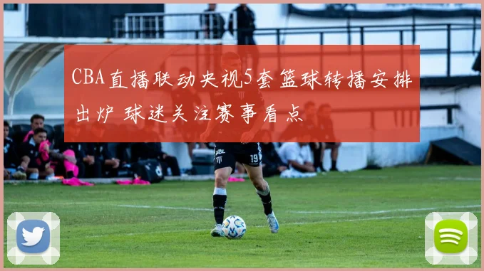 CBA直播联动央视5套篮球转播安排出炉 球迷关注赛事看点