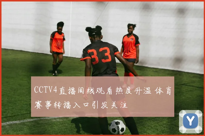 CCTV4直播间线观看热度升温 体育赛事转播入口引发关注