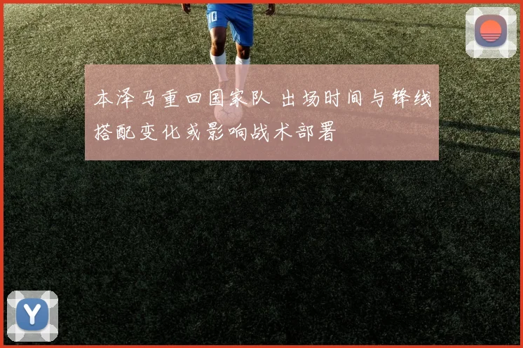 本泽马重回国家队 出场时间与锋线搭配变化或影响战术部署