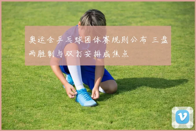 奥运会乒乓球团体赛规则公布 三盘两胜制与双打安排成焦点