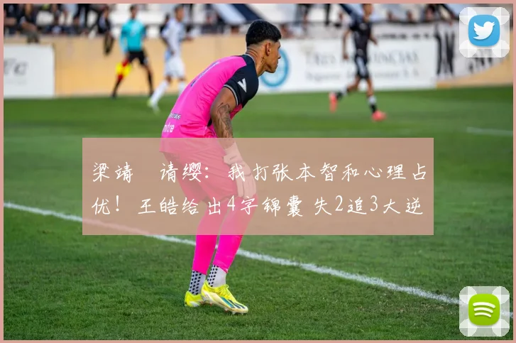 梁靖崑请缨:我打张本智和心理占优!王皓给出4字锦囊 失2追3大逆转
