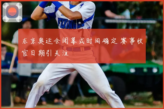东京奥运会闭幕式时间确定 赛事收官日期引关注