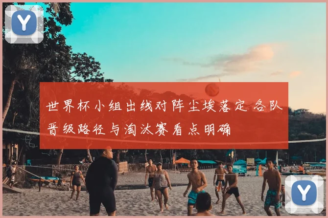 世界杯小组出线对阵尘埃落定 各队晋级路径与淘汰赛看点明确