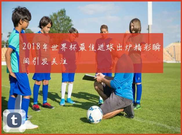 2018年世界杯最佳进球出炉精彩瞬间引发关注
