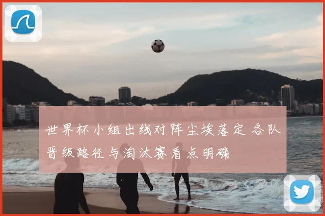 世界杯小组出线对阵尘埃落定 各队晋级路径与淘汰赛看点明确