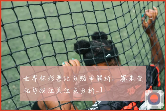 世界杯彩票比分赔率解析:赛果变化与投注关注点分析_1