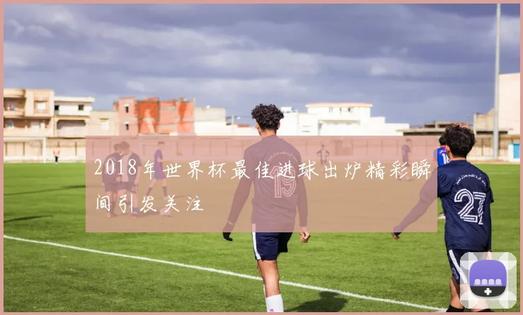 2018年世界杯最佳进球出炉精彩瞬间引发关注